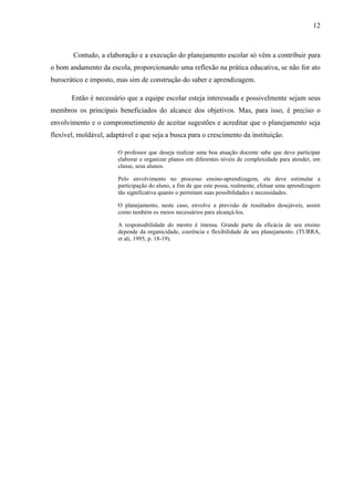12
Contudo, a elaboração e a execução do planejamento escolar só vêm a contribuir para
o bom andamento da escola, proporcionando uma reflexão na prática educativa, se não for ato
burocrático e imposto, mas sim de construção do saber e aprendizagem.
Então é necessário que a equipe escolar esteja interessada e possivelmente sejam seus
membros os principais beneficiados do alcance dos objetivos. Mas, para isso, é preciso o
envolvimento e o comprometimento de aceitar sugestões e acreditar que o planejamento seja
flexível, moldável, adaptável e que seja a busca para o crescimento da instituição.
O professor que deseja realizar uma boa atuação docente sabe que deve participar
elaborar e organizar planos em diferentes níveis de complexidade para atender, em
classe, seus alunos.
Pelo envolvimento no processo ensino-aprendizagem, ele deve estimular a
participação do aluno, a fim de que este possa, realmente, efetuar uma aprendizagem
tão significativa quanto o permitam suas possibilidades e necessidades.
O planejamento, neste caso, envolve a previsão de resultados desejáveis, assim
como também os meios necessários para alcançá-los.
A responsabilidade do mestre é imensa. Grande parte da eficácia de seu ensino
depende da organicidade, coerência e flexibilidade de seu planejamento. (TURRA,
et ali, 1995, p. 18-19).
 