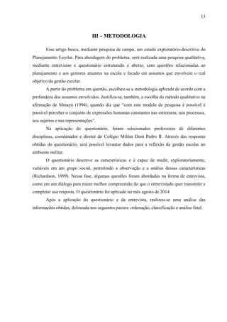13
III – METODOLOGIA
Esse artigo busca, mediante pesquisa de campo, um estudo exploratório-descritivo do
Planejamento Escolar. Para abordagem do problema, será realizada uma pesquisa qualitativa,
mediante entrevistas e questionário estruturado e aberto, com questões relacionadas ao
planejamento e aos gestores atuantes na escola e focado em assuntos que envolvem o real
objetivo da gestão escolar.
A partir do problema em questão, escolheu-se a metodologia aplicada de acordo com a
profundeza dos assuntos envolvidos. Justifica-se, também, a escolha do método qualitativo na
afirmação de Minayo (1994), quando diz que “com este modelo de pesquisa é possível é
possível perceber o conjunto de expressões humanas constantes nas estruturas, nos processos,
nos sujeitos e nas representações”.
Na aplicação do questionário, foram selecionados professores de diferentes
disciplinas, coordenador e diretor do Colégio Militar Dom Pedro II. Através das respostas
obtidas do questionário, será possível levantar dados para a reflexão da gestão escolar no
ambiente militar.
O questionário descreve as características e é capaz de medir, exploratoriamente,
variáveis em um grupo social, permitindo a observação e a análise dessas características
(Richardson, 1999). Nessa fase, algumas questões foram abordadas na forma de entrevista,
como em um diálogo para trazer melhor compreensão do que o entrevistado quer transmitir e
completar sua resposta. O questionário foi aplicado no mês agosto de 2014.
Após a aplicação do questionário e da entrevista, realizou-se uma análise das
informações obtidas, delineada nos seguintes passos: ordenação, classificação e análise final.
 