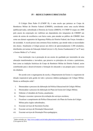 14
IV – RESULTADOS E DISCUSSÃO
O Colégio Dom Pedro II (CMDP II), é uma escola que pertence ao Corpo de
Bombeiros Militar do Distrito Federal (CBMDF), considerada como uma escola híbrida
(pública/privada), subordinada à Diretoria de Ensino (DIREN). O CMDP II surgiu em 2000
pelo anseio da corporação em viabilizar aos dependentes dos integrantes do CBMDF um
centro de ensino de excelência a um baixo custo, para atender ao público do CBMDF, bem
como aos demais segmentos da Segurança Pública do Distrito Federal, das Forças Armadas e
da sociedade. A escola possui uma estrutura física moderna, que atende todas as necessidades
dos alunos. Atualmente o Colégio possui um efetivo de aproximadamente 2.200 estudantes,
distribuídos em turmas de Educação Infantil (níveis I e II), Ensino Fundamental (1º ao 9º ano)
e Ensino Médio (1ª a 3ª série).
Essa instituição visa à promoção de um ensino de qualidade por intermédio de uma
educação transformadora e inovadora, que preserve os princípios de civismo e patriotismo,
bem como as tradições históricas do Corpo de Bombeiro Militar do Distrito Federal, assim
contribuindo para o desenvolvimento e formação do educando e seu preparo para o exercício
da cidadania.
De acordo com o organograma da escola, o Departamento de Ensino é o organismo de
direção responsável pela gestão de todo o processo didático-pedagógico do Colégio Militar.
Dentre as atribuições estão1
:
i. Desencadear o processo de elaboração da Política Educacional do Colégio Militar;
ii. Desencadear o processo de elaboração do Plano de Ensino do Colégio Militar;
iii. Elaborar o Calendário de Ensino, anualmente;
iv. Planejar e executar o processo de avaliação dos serviços escolares;
v. Fiscalizar o cumprimento da Política Educacional e do Plano de Ensino do Colégio
Militar pelos órgãos subordinados;
vi. Executar serviços de Secretaria Escolar;
vii. Executar serviços de Orientação Educacional;
viii. Executar serviços de Orientação Psico-pedagógica;
1
Dados retirados em: http://www.cmdpii.com.br/index.php/institucional/departamento-de-ensino Acessado em:
22 de agosto de 2014.
 