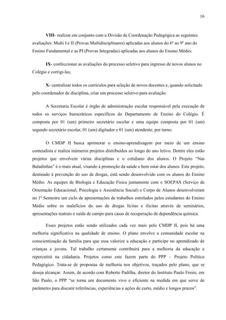 16
VIII- realizar em conjunto com a Divisão de Coordenação Pedagógica as seguintes
avaliações: Multi I e II (Provas Multidisciplinares) aplicadas aos alunos do 6º ao 9º ano do
Ensino Fundamental e as PI (Provas Integradas) aplicadas aos alunos do Ensino Médio;
IX- confeccionar as avaliações do processo seletivo para ingresso de novos alunos no
Colégio e corrigi-las;
X- centralizar todos os currículos para seleção de novos docentes e, quando solicitado
pelo coordenador de disciplina, criar um processo seletivo para avaliação.
A Secretaria Escolar é órgão de administração escolar responsável pela execução de
todos os serviços burocráticos específicos do Departamento de Ensino do Colégio. É
composta por 01 (um) primeiro secretário escolar e uma equipe composta por 01 (um)
segundo secretário escolar, 01 (um) digitador e 01 (um) atendente, por turno.
O CMDP II busca aprimorar o ensino-aprendizagem por meio de um ensino
conteudista e realiza inúmeros projetos distribuídos ao longo do ano letivo. Dentre eles estão
projetos que envolvem várias disciplinas e o cotidiano dos alunos. O Projeto “Nas
Baladinhas” é o mais atual, visando à promoção da saúde e bem estar dos alunos. Este projeto,
destinado à prevenção do uso de drogas, está sendo desenvolvido com os alunos do Ensino
Médio. As equipes de Biologia e Educação Física juntamente com o SOEPAS (Serviço de
Orientação Educacional, Psicologia e Assistência Social) e Corpo de Alunos desenvolveram
no 1º Semestre um ciclo de apresentações de trabalhos estrelados pelos estudantes do Ensino
Médio sobre os malefícios do uso de drogas lícitas e ilícitas através de seminários,
apresentações teatrais e saída de campo para casas de recuperação de dependência química.
Esses projetos estão sendo utilizados cada vez mais pelo CMDP II, pois há uma
melhoria significativa na qualidade de ensino. O plano envolve a comunidade escolar na
conscientização da família para que essa valorize a educação e participe no aprendizado de
crianças e jovens. Tal trabalho certamente contribuirá para a melhoria da educação e
repercutirá na cidadania. Projetos como este fazem parte do PPP – Projeto Político
Pedagógico. Trata-se de propostas de melhoria nos objetivos, traçados pelo plano, que se
deseja alcançar. Assim, de acordo com Roberto Padilha, diretor do Instituto Paulo Freire, em
São Paulo, o PPP “se torna um documento vivo e eficiente na medida em que serve de
parâmetro para discutir referências, experiências e ações de curto, médio e longos prazos”.
 