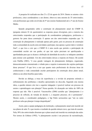 17
A pesquisa foi realizada nos dias 21 e 22 de agosto de 2014. Dentre os setenta e dois
professores, cinco coordenadores e um diretor, obteve-se uma amostra de 35 entrevistados;
com profissionais que estão envolvidas do 9º ano (ensino fundamental) até o 3º ano do Ensino
Médio.
Quando perguntados sobre a construção do planejamento anual do CMDP II,
(pergunta número 01 do questionário) as respostas pouco divergiram, pois a maioria dos
entrevistados respondeu que a participação de coordenadores pedagógicos, professores e
gestores faz parte dessa construção. E apenas um dos entrevistados respondeu que “A
construção do planejamento é realizada apenas pelo gestor, pois no processo de construção
toda a comunidade da escola está convidada a participar, mas apenas o gestor dará o veredicto
final”, o que leva a crer que o CMDP II é uma escola que permite a participação da
comunidade escolar em sua gestão, só que tais ações precisam ser aperfeiçoadas e
aprofundadas para que se alcance a definição da identidade da escola e se indiquem caminhos
para ensinar com qualidade. Um dos entrevistados deixou a resposta em branco. De acordo
com Padilha (2001), “é essa grande vantagem do planejamento dialógico, organizado,
democraticamente sistematizado e voltado para o respeito à autonomia dos sujeitos partícipes
desse processo”. O que leva a crer que quanto mais profissionais de diversas áreas do
conhecimento e toda comunidade escolar participarem da construção desse plano anual,
obtém-se um efeito benéfico para todos.
Devido ao diálogo, a troca de experiências e a revisão de propostas estimula o
enfrentamento dos problemas e desafios apresentados no dia-a-dia. Seguindo esta mesma
ideia, a questão número oito traz a seguinte indagação: é possível realizar um processo de
ensino e aprendizagem sem planejar? Nessa questão, foi alcançado um índice de 100% da
resposta que não. Não é possível. Vasconcellos (2006) acredita que “planejamento é o
processo de reflexão, de tomada de decisão (...) enquanto processo, ele é permanente”.
Mesmo assim, o coordenador pedagógico, o Sgt Pedro acrescentou que “um ou outro
professor acha que planejar é tempo desperdiçado”.
Assim, para a equipe pedagógica da instituição, o planejamento anual está inserido até
nos planos de aula. É o que mostra o resultado da questão número nove, que trata do assunto.
Nela, 98% dos entrevistados disseram que o plano anual está inserido na construção das aulas.
Nos termos de Libâneo (1992), “o planejamento escolar é um processo de racionalização,
 