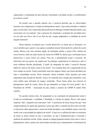 18
organização e coordenação da ação docente, articulando a atividade escolar e a problemática
do contexto social”.
De acordo com a questão número seis, é possível perceber que os entrevistados
encaram com compromisso o tempo do planejamento anual, o que acaba tornando-o saudável
para a escola toda. Tal é expressado pela professora de Biologia Ariadne Danyelle Santos, que
acrescentou em sua resposta: “que o processo de construção e avaliação das atividades deve
ser em todo ano letivo, não só no final do ano, sempre adaptando-o à realidade da escola
naquele momento”.
Dessa maneira, os projetos que a escola desenvolve, as metas que se alcançam e os
novos desafios que o gestor e sua equipe se propõem encarar fazem parte do cenário da escola
militar. Mesmo com uma estrutura rígida, de instituição militar, o gestor Félix Antônio de
Lima Ferreira, chefe da seção técnica de ensino do CMDP II, afirma que a instituição busca
desenvolver o senso crítico nos alunos. Para ele, o planejamento anual é essencial. Na
entrevista com esse gestor, ele explica que “ao planejar, organizam-se os interesses e não se
toma nenhuma decisão precipitada. A partir da integração de todos, é possível alcançar
objetivos, tanto os do aluno, como os da escola”. Um exemplo disso foi a organização de um
novo espaço na escola. Foram construídos mais três espaços (salas), que foram decididos por
toda a comunidade escolar. Nesse momento, foram avaliados vários quesitos que eram
importantes para tomada de decisão. Assim, foi realizada uma votação para decidirem o que
seria melhor para utilização do espaço construído. “Essas foram ações que estavam no
planejamento anual da escola, frutos do que plantamos ao longo da nossa gestão”, diz o
Presidente da APAM – Associação de pais, alunos e mestres do CMDP II senhor Félix
Antônio.
Na questão número dois, foi perguntado se na construção do planejamento anual é
levada em consideração: a realidade, a finalidade e o desejo da equipe. Houve vinte quatro
respostas “não”, enquanto onze marcaram “sim”. A professora de física Soraya diz que “nem
sempre podemos ter aquilo que queremos, temos que olhar o conjunto da obra como um todo,
eu não posso olhar apenas para o anseio da minha disciplina; essa realidade muitas vezes não
condiz com a necessidade de urgência da escola”. O que leva a reflexão de todos no momento
de traçar as metas, pensar no que é necessário, no que é fundamental para a execução e
melhoria do ambiente escolar. Então, quando se indaga (pergunta número três) como é visto o
planejamento, trinta e quatro dos entrevistados disseram que o planejamento é instrumento de
 