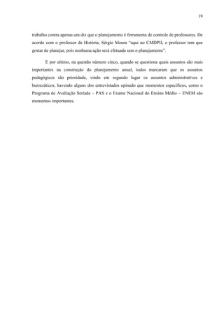 19
trabalho contra apenas um diz que o planejamento é ferramenta de controle de professores. De
acordo com o professor de História, Sérgio Moura “aqui no CMDPII, o professor tem que
gostar de planejar, pois nenhuma ação será efetuada sem o planejamento”.
E por ultimo, na questão número cinco, quando se questiona quais assuntos são mais
importantes na construção do planejamento anual, todos marcaram que os assuntos
pedagógicos são prioridade, vindo em segundo lugar os assuntos administrativos e
burocráticos, havendo alguns dos entrevistados opinado que momentos específicos, como o
Programa de Avaliação Seriada – PAS e o Exame Nacional do Ensino Médio – ENEM são
momentos importantes.
 