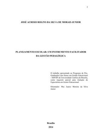 2
JOSÉ ACRISIO ROLINS DA SILVA DE MORAIS JUNIOR
PLANEJAMENTO ESCOLAR: UM INSTRUMENTO FACILITADOR
DA GESTÃO PEDAGÓGICA
O trabalho apresentado ao Programa de Pós-
Graduação Lato Sensu em Gestão Educacional
- SSP/DF da Universidade Católica de Brasília,
como requisito parcial para titulação de
Especialista em Gestor Educacional.
Orientador: Msc Juarez Moreira da Silva
Junior
Brasília
2014
 