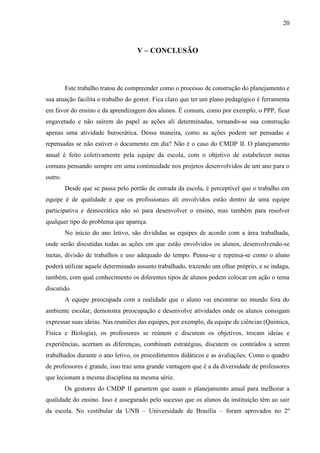 20
V – CONCLUSÃO
Este trabalho tratou de compreender como o processo de construção do planejamento e
sua atuação facilita o trabalho do gestor. Fica claro que ter um plano pedagógico é ferramenta
em favor do ensino e da aprendizagem dos alunos. É comum, como por exemplo, o PPP, ficar
engavetado e não saírem do papel as ações ali determinadas, tornando-se sua construção
apenas uma atividade burocrática. Dessa maneira, como as ações podem ser pensadas e
repensadas se não estiver o documento em dia? Não é o caso do CMDP II. O planejamento
anual é feito coletivamente pela equipe da escola, com o objetivo de estabelecer metas
comuns pensando sempre em uma continuidade nos projetos desenvolvidos de um ano para o
outro.
Desde que se passa pelo portão de entrada da escola, é perceptível que o trabalho em
equipe é de qualidade e que os profissionais ali envolvidos estão dentro de uma equipe
participativa e democrática não só para desenvolver o ensino, mas também para resolver
qualquer tipo de problema que apareça.
No início do ano letivo, são divididas as equipes de acordo com a área trabalhada,
onde serão discutidas todas as ações em que estão envolvidos os alunos, desenvolvendo-se
metas, divisão de trabalhos e uso adequado do tempo. Pensa-se e repensa-se como o aluno
poderá utilizar aquele determinado assunto trabalhado, trazendo um olhar próprio, e se indaga,
também, com qual conhecimento os diferentes tipos de alunos podem colocar em ação o tema
discutido.
A equipe preocupada com a realidade que o aluno vai encontrar no mundo fora do
ambiente escolar, demonstra preocupação e desenvolve atividades onde os alunos consigam
expressar suas ideias. Nas reuniões das equipes, por exemplo, da equipe de ciências (Quimica,
Física e Biologia), os professores se reúnem e discutem os objetivos, trocam ideias e
experiências, acertam as diferenças, combinam estratégias, discutem os conteúdos a serem
trabalhados durante o ano letivo, os procedimentos didáticos e as avaliações. Como o quadro
de professores é grande, isso traz uma grande vantagem que é a da diversidade de professores
que lecionam a mesma disciplina na mesma série.
Os gestores do CMDP II garantem que usam o planejamento anual para melhorar a
qualidade do ensino. Isso é assegurado pelo sucesso que os alunos da instituição têm ao sair
da escola. No vestibular da UNB – Universidade de Brasília – foram aprovados no 2º
 