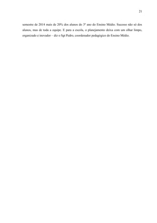21
semestre de 2014 mais de 20% dos alunos do 3º ano do Ensino Médio. Sucesso não só dos
alunos, mas de toda a equipe. E para a escola, o planejamento deixa com um olhar limpo,
organizado e inovador – diz o Sgt Pedro, coordenador pedagógico do Ensino Médio.
 