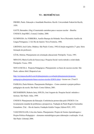 22
VI – REFERÊNCIAS
FREIRE, Paulo. Educação e Atualidade Brasileira. Recife: Universidade Federal do Recife,
1959.
GATTI, Bernadete. (Org.) Construindo caminhos para o sucesso escolar – Brasília:
UNESCO, Inep/MEC, Consed, Unidme, 2008.
ILUMINURA. In: FERREIRA, Aurélio Buarque de Holanda. Novo Dicionário Aurélio da
Língua Portuguesa. 2. Ed. Rio de Janeiro: Nova Fronteira, 1986.
LIBÂNEO, José Carlos. Didática. São Paulo: Cortez, 1992 (Coleção magistério 2° grau. Série
formação do professor).
LÜCK, Heloisa. Planejamento em orientação educacional. Petrópolis. Vozes, 1991.
MINAYO, Maria Cecília de Souza (org.). Pesquisa Social: teoria método e criatividade.
Petrópolis: Vozes, 1994.
NOVA ESCOLA. Proposta Pedagógica e Planejamento: as bases do sucesso escolar. São
Paulo: editora Abril. Disponível em:
http://revistaescola.abril.com.br/planejamento-e-avaliação/planejamento/proposta-
pedagogica-planejamento-bases-sucesso-escolar-424816.shtm> Acesso em: 27out13.
PADILHA, Paulo Roberto. Planejamento Dialógico – Como construir o projeto político-
pedagógico da escola. São Paulo: Cortez Editora, 2001.
RICHARDSON, Roberto Jarry; SOUZA, José Augusto de. Pesquisa Social: métodos e
técnicas. São Paulo: Atlas, 1999.
UNESCO. Planejamento da Educação. Conferências promovidas pela UNESCO. Um
levantamento mundial de problemas e prospectivas. Tradução de Paulo Rogério Guimarães
Esmanhoto. 2ºed. – Rio de Janeiro, Fundação Getúlio Vargas, Editora FGV, 1975.
VASCONCELLOS, Celso dos Santos. Planejamento: Projeto de Ensino-Aprendizagem e
Projeto Político-Pedagógico – elementos metodológicos para elaboração e realização. 16 ed.
São Paulo: Libertad, 2006.
 