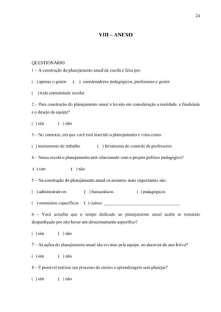 24
VIII – ANEXO
QUESTIONÁRIO
1 – A construção do planejamento anual da escola é feita por:
( ) apenas o gestor ( ) coordenadores pedagógicos, professores e gestor
( ) toda comunidade escolar
2 – Para construção do planejamento anual é levado em consideração a realidade, a finalidade
e o desejo da equipe?
( ) sim ( ) não
3 – No contexto, em que você está inserido o planejamento é visto como:
( ) instrumento de trabalho ( ) ferramenta de controle de professores
4 – Nessa escola o planejamento está relacionado com o projeto político pedagógico?
( ) sim ( ) não
5 – Na construção do planejamento anual os assuntos mais importantes são:
( ) administrativos ( ) burocráticos ( ) pedagógicos
( ) momentos específicos ( ) outros: __________________________________
6 – Você acredita que o tempo dedicado ao planejamento anual acaba se tornando
desperdiçado por não haver um direcionamento específico?
( ) sim ( ) não
7 – As ações do planejamento anual são revistas pela equipe, no decorrer do ano letivo?
( ) sim ( ) não
8 – É possível realizar um processo de ensino e aprendizagem sem planejar?
( ) sim ( ) não
 