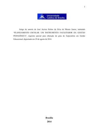 3
Artigo de autoria de José Acrisio Rolins da Silva de Morais Junior, intitulado
“PLANEJAMENTO ESCOLAR: UM INSTRUMENTO FACILITADOR DA GESTÃO
PEDAGÓGICA”, requisito parcial para obtenção do grau de Especialista em Gestão
Educacional, depositado em 29 de agosto de 2014.
Brasília
2014
 