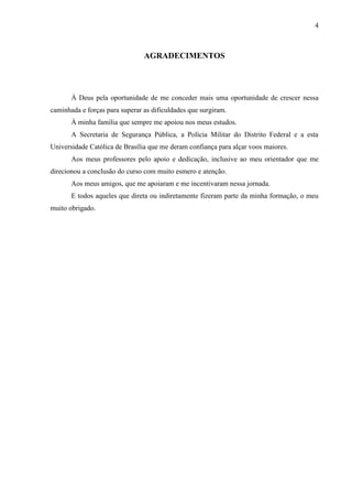 4
AGRADECIMENTOS
À Deus pela oportunidade de me conceder mais uma oportunidade de crescer nessa
caminhada e forças para superar as dificuldades que surgiram.
À minha família que sempre me apoiou nos meus estudos.
A Secretaria de Segurança Pública, a Polícia Militar do Distrito Federal e a esta
Universidade Católica de Brasília que me deram confiança para alçar voos maiores.
Aos meus professores pelo apoio e dedicação, inclusive ao meu orientador que me
direcionou a conclusão do curso com muito esmero e atenção.
Aos meus amigos, que me apoiaram e me incentivaram nessa jornada.
E todos aqueles que direta ou indiretamente fizeram parte da minha formação, o meu
muito obrigado.
 