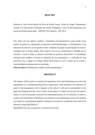 5
RESUMO
Referência: José Acrisio Rolins da Silva de Morais Junior. Título do Artigo: Planejamento
Escolar: Um Instrumento Facilitador Da Gestão Pedagógica. Curso de Pós-Graduação Lato
Sensu em Gestão Educacional – SSP/DF, UCB. Brasília – DF, 2014.
Este artigo tem por objetivo analisar a importância do planejamento anual escolar como
auxílio da gestão na organização do processo ensino-aprendizagem. O planejamento é um
indicativo de uma boa ou má gestão escolar e depende da equipe na participação de metas e
estratégias que se deseja atingir. Neste aspecto, leva-se em consideração a realidade que se
encontra a escola e todas as pessoas envolvidas no processo educacional. A metodologia
utilizada neste trabalho se baseou na aplicação de um questionário e a realização de uma
entrevista com a equipe do Colégio Militar Dom Pedro II, com o intuito de se avaliar a
funcionalidade do planejamento na instituição.
Palavras-chaves: Planejamento, gestão, ensino-aprendizagem.
ABSTRACT
The purpose of this article is to analyze the importance of an annual planning as an aid in the
management of a teaching-learning process organization. Such planning is an indication of
good or bad management, and it depends on the school’s staff and its participation in the
goals and strategies that they want to reach. In this aspect, it is taken into account the school’s
reality, as well as all people involved in the educational process of an institution. In order to
evaluate the functionality of planning in an institution, the methodology used in this research
was based on a questionnaire applied, combined to an interview conducted to the staff of the
Military College Dom Pedro II.
Keywords: Planning, management , teaching and learning.
 