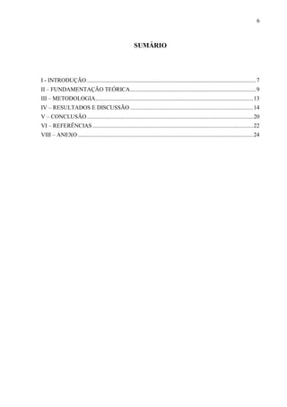 6
SUMÁRIO
I - INTRODUÇÃO.....................................................................................................................7
II – FUNDAMENTAÇÃO TEÓRICA.......................................................................................9
III – METODOLOGIA.............................................................................................................13
IV – RESULTADOS E DISCUSSÃO .....................................................................................14
V – CONCLUSÃO...................................................................................................................20
VI – REFERÊNCIAS...............................................................................................................22
VIII – ANEXO .........................................................................................................................24
 