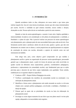 7
I - INTRODUÇÃO
Quando acordamos todos os dias, esboçamos em nossa mente o que temos para
realizar naquele dia. Isso já é uma técnica de planejar, mesmo que não esteja sistematizadora
por escrito. Envolve a realidade na qual estamos inseridos, nossos sonhos e desejos,
alcançados ou não. Nossas ações devem ser analisadas a partir de como atuamos.
Quando se trata de ensino-aprendizagem, o assunto é mais sério. Implica qualidade e
intencionalidade, levando-se em consideração os três pilares do planejamento: a realidade, a
finalidade e o plano de ação. Não é possível realizar um processo de ensino aprendizagem
sem planejamento, pois o planejar parte de uma necessidade básica para cada um de nós. Essa
ferramenta auxilia tanto o professor, dentro da sala de aula, quanto o gestor, que não está
diretamente em contato com os alunos, e assim proporciona um aperfeiçoamento no conjunto
de construção do ensino nas escolas, deixando o aspecto de controle como um real
instrumento de trabalho.
Este artigo tem, pois, como objetivo geral compreender em que medida o
planejamento auxilia o gestor na organização do processo ensino-aprendizagem, procurando
garantir que o planejamento anual, a partir de trocas de pessoas que estão envolvidas no
quadro escolar de diferentes áreas (especialistas, gestores, coordenadores pedagógicos,
professores e representantes da comunidade escolar), seja fundamental para que as ações
previstas para o decorrer do ano letivo sejam implantadas com qualidade. Neste sentido,
estabelecem-se os seguintes objetivos específicos:
 Conhecer o PPP – Projeto Político Pedagógico da escola;
 Verificar a participação dos membros da comunidade escolar na construção e na
utilização do planejamento anual;
 Identificar a forma como o planejamento está sendo encarado na escola e se há uma
relação com o projeto político pedagógico, envolvendo a realidade, a finalidade e o
desejo da equipe;
 Elencar qual ou quais são as prioridades da escola na hora da elaboração do
planejamento anual;
 Investigar se existe algum momento do ano letivo que esse plano anual é revisto pela
equipe, adequando-o às necessidades mais urgentes.
 