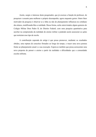 8
Assim, surgiu o interesse deste pesquisador, que já exerceu a função de professor, de
pesquisar o assunto para melhorar o próprio desempenho, agora enquanto gestor. Outro fator
motivador da pesquisa é observar se a falta ou não do planejamento influencia no cotidiano
dos alunos, modificando-lhes a realidade. Dessa forma, serão entrevistados alguns gestores do
Colégio Militar Dom Pedro II, do Distrito Federal, com uma pesquisa quantitativa para
auxiliar na compreensão da realidade do ensino militar e podendo assim assessorar as ações
que norteiam esse tipo de escola.
A contribuição esperada do artigo é que possa promover, mediante os resultados
obtidos, uma ruptura de conceitos firmados ao longo do tempo, e trazer uma nova postura
frente ao planejamento anual e a sua execução. Espera-se também que possa acrescentar uma
nova proposta de pensar o ensino a partir da realidade e dificuldades que a comunidade
escolar enfrenta.
 
