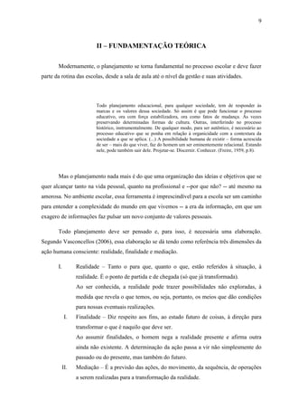 9
II – FUNDAMENTAÇÃO TEÓRICA
Modernamente, o planejamento se torna fundamental no processo escolar e deve fazer
parte da rotina das escolas, desde a sala de aula até o nível da gestão e suas atividades.
Todo planejamento educacional, para qualquer sociedade, tem de responder às
marcas e os valores dessa sociedade. Só assim é que pode funcionar o processo
educativo, ora com força estabilizadora, ora como fatos de mudança. Às vezes
preservando determinadas formas de cultura. Outras, interferindo no processo
histórico, instrumentalmente. De qualquer modo, para ser autêntico, é necessário ao
processo educativo que se ponha em relação à organicidade com a contextura da
sociedade a que se aplica. (...) A possibilidade humana de existir – forma acrescida
de ser – mais do que viver, faz do homem um ser eminentemente relacional. Estando
nele, pode também sair dele. Projetar-se. Discernir. Conhecer. (Freire, 1959, p.8).
Mas o planejamento nada mais é do que uma organização das ideias e objetivos que se
quer alcançar tanto na vida pessoal, quanto na profissional e --por que não? -- até mesmo na
amorosa. No ambiente escolar, essa ferramenta é imprescindível para a escola ser um caminho
para entender a complexidade do mundo em que vivemos -- a era da informação, em que um
exagero de informações faz pulsar um novo conjunto de valores pessoais.
Todo planejamento deve ser pensado e, para isso, é necessária uma elaboração.
Segundo Vasconcellos (2006), essa elaboração se dá tendo como referência três dimensões da
ação humana consciente: realidade, finalidade e mediação.
I. Realidade – Tanto o para que, quanto o que, estão referidos à situação, à
realidade. É o ponto de partida e de chegada (só que já transformada).
Ao ser conhecida, a realidade pode trazer possibilidades não exploradas, à
medida que revela o que temos, ou seja, portanto, os meios que dão condições
para nossas eventuais realizações.
I. Finalidade – Diz respeito aos fins, ao estado futuro de coisas, à direção para
transformar o que é naquilo que deve ser.
Ao assumir finalidades, o homem nega a realidade presente e afirma outra
ainda não existente. A determinação da ação passa a vir não simplesmente do
passado ou do presente, mas também do futuro.
II. Mediação – É a previsão das ações, do movimento, da sequência, de operações
a serem realizadas para a transformação da realidade.
 