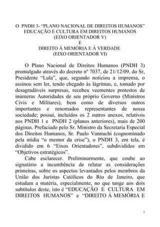 O PNDH 3- “PLANO NACIONAL DE DIREITOS HUMANOS”
   EDUCAÇÃO E CULTURA EM DIREITOS HUMANOS
               (EIXO ORIENTADOR V)
                         E
        DIREITO À MEMÓRIA E Á VERDADE
              (EIXO ORIENTADOR VI)

     O Plano Nacional de Direitos Humanos (PNDH 3)
promulgado através do decreto nº 7037, de 21/12/09, do Sr,
Presidente “Lula”, que, segundo noticiou a imprensa, o
assinou sem ler, tendo chegado às lágrimas, e, tomado por
desagradáveis surpresas, recebeu veementes protestos de
inúmeras Autoridades de seu próprio Governo (Ministros
Civis e Militares), bem como de diversos outros
importantes e renomados representantes de nossa
sociedade; possui, incluídos os 2 outros anexos, relativos
aos PNDH 1 e PNDH 2 (planos anteriores), mais de 200
páginas. Prefaciado pelo Sr. Ministro da Secretaria Especial
dos Direitos Humanos, Sr. Paulo Vannuchi (cognominado
pela mídia “o mentor da crise”), o PNDH 3, em tela, é
dividido em 6 “Eixos Orientadores”, subdivididos em
“Objetivos estratégicos”.
     Cabe esclarecer. Preliminarmente, que coube ao
signatário a incumbência de relatar as considerações
primeiras, sobre os aspectos levantados pelos membros da
União dos Juristas Católicos do Rio de Janeiro, que
estudam a matéria, especialmente, no que tange aos dois
subtítulos deste, isto é “EDUCAÇÃO E CULTURA EM
DIREITOS HUMANOS” e “DIREITO À MEMÓRIA E

                                                           1
 