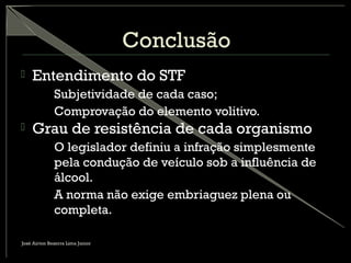 Conclusão
 Entendimento do STF
– Subjetividade de cada caso;
– Comprovação do elemento volitivo.
 Grau de resistência de cada organismo
– O legislador definiu a infração simplesmente
pela condução de veículo sob a influência de
álcool.
– A norma não exige embriaguez plena ou
completa.
José Airton Bezerra Lima Junior
 