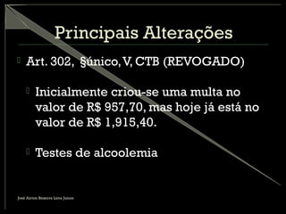 Principais Alterações
 Art. 302, §único,V, CTB (REVOGADO)
 Inicialmente criou-se uma multa no
valor de R$ 957,70, mas hoje já está no
valor de R$ 1,915,40.
 Testes de alcoolemia
José Airton Bezerra Lima Junior
 