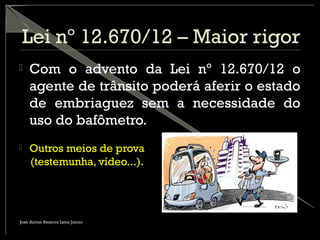 Lei nº 12.670/12 – Maior rigor
 Com o advento da Lei nº 12.670/12 o
agente de trânsito poderá aferir o estado
de embriaguez sem a necessidade do
uso do bafômetro.
 Outros meios de prova
(testemunha, vídeo...).
José Airton Bezerra Lima Junior
 
