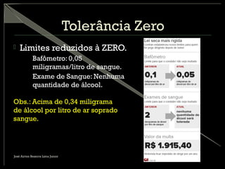 Tolerância Zero
 Limites reduzidos à ZERO.
– Bafômetro: 0,05
miligramas/litro de sangue.
– Exame de Sangue: Nenhuma
quantidade de álcool.
Obs.: Acima de 0,34 miligrama
de álcool por litro de ar soprado
sangue.
José Airton Bezerra Lima Junior
 
