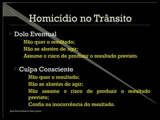 Homicídio no Trânsito
 Dolo Eventual
– Não quer o resultado;
– Não se abstém de agir;
– Assume o risco de produzir o resultado previsto.
 Culpa Consciente
– Não quer o resultado;
– Não se abstém de agir;
– Não assume o risco de produzir o resultado
previsto;
– Confia na inocorrência do resultado.
José Airton Bezerra Lima Junior
 