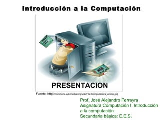 Introducción a la Computación
PRESENTACION
Prof. José Alejandro Ferreyra
Asignatura Computación I: Introducción
a la computación
Secundaria básica: E.E.S.
Fuente: http://commons.wikimedia.org/wiki/File:Computadora_animo.jpg
 