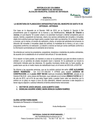 REPÚBLICA DE COLOMBIA
DEPARTAMENTO DE ANTIOQUIA
ALCALDÍA MUNICIPAL CIUDAD DE ANTIOQUIA
“ANTIOQUIA, CIUDAD DE OPORTUNIDADES…”
http://santafedeantioquia-antioquia.gov.co
Palacio Consistorial Carrera 9 No. 9-22 Tel. 853 11 36 Ext. 101 Fax 853 11 01
EDICTO No.
(13 de septiembre de 2013)
LA SECRETARIA DE PLANEACION E INFRAESTRUCTURA DEL MUNICIPIO DE SANTA FE DE
ANTIOQUIA - ANTIOQUIA
Con base en lo dispuesto en el Decreto 1469 de 2010, en su Capítulo II, Sección II Del
procedimiento para la expedición de la licencia y sus Modificaciones, Artículo 29. Citación a
vecinos, el cual dispone “El curador urbano o la autoridad municipal o distrital competente para el
estudio, trámite y expedición de licencias, citará a los vecinos colindantes del inmueble o inmuebles
objeto de la solicitud para que hagan parte y puedan hacer valer sus derechos. En la citación se dará
a conocer, por lo menos, el número de radicación y fecha, el nombre del solicitante de la licencia, la
dirección del inmueble o inmuebles objeto de solicitud, la modalidad de la misma y el uso o usos
propuestos conforme a la radicación. La citación a vecinos se hará por correo certificado conforme a
la información suministrada por el solicitante de la licencia.
Se entiende por vecinos los propietarios, poseedores, tenedores o residentes de predios colindantes,
de acuerdo con lo establecido en el numeral 6 del artículo 21 de este decreto.
Si la citación no fuere posible, se insertará un aviso en la publicación que para tal efecto tuviere la
entidad o en un periódico de amplia circulación local o nacional. En la publicación se incluirá la
información indicada para las citaciones. En aquellos municipios donde esto no fuere posible, se
puede hacer uso de un medio masivo de radiodifusión local, en el horario de 8:00 A.M. a 8:00 P.M.”
Se Informa a las siguientes personas, que se ha recibido solicitud del señor JOSÉ ALEJANDRO
GODOY RODRÍGUEZ , con C.C.1.011.592.023 Y OTROS para expedir LICENCIA DE
CONSTRUCCIÓN, en el predio 00007 MZ-045 matrícula inmobiliaria 024-0007444, ubicado en la
Carrera 8 No.8-24 - zona urbana del Municipio; cuyo radicado es el número 05042-0-13-0192 del 31
de julio de 2013, con el fin de que estos hagan parte y puedan hacer valer sus derechos; por lo
anterior en un plazo no mayor a cinco (5) días calendario, deberán acercarse a este despacho si
tienen alguna objeción o solicitud referente al trámite anteriormente mencionado:
1. HECTOR DE JESÚS ARGAEZ, JUAN ALBERTO CANO.
2. DIOSELINA AGUIRRE GÓMEZ, MARÍA BENILDA GUZMÁN RAMÍREZ.
GLORIA ASTRID PARRA MARIN
Secretaria de Planeación e Infraestructura.
Fecha de Fijación: Fecha Desfijcación:
_______________ ____________________
 