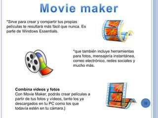 *Sirve para crear y compartir tus propias
películas te resultará más fácil que nunca. Es
parte de Windows Essentials.
*que también incluye herramientas
para fotos, mensajería instantánea,
correo electrónico, redes sociales y
mucho más.
Combina vídeos y fotos
Con Movie Maker, podrás crear películas a
partir de tus fotos y vídeos, tanto los ya
descargados en tu PC como los que
todavía estén en tu cámara.}