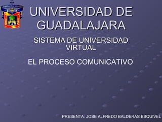 UNIVERSIDAD DE GUADALAJARA SISTEMA DE UNIVERSIDAD VIRTUAL EL PROCESO COMUNICATIVO PRESENTA: JOSE ALFREDO BALDERAS ESQUIVEL 