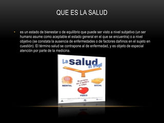 QUE ES LA SALUD 
• es un estado de bienestar o de equilibrio que puede ser visto a nivel subjetivo (un ser 
humano asume como aceptable el estado general en el que se encuentra) o a nivel 
objetivo (se constata la ausencia de enfermedades o de factores dañinos en el sujeto en 
cuestión). El término salud se contrapone al de enfermedad, y es objeto de especial 
atención por parte de la medicina. 
 