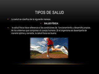 TIPOS DE SALUD 
• La salud se clasifica de la siguiente manera: 
• SALUD FÍSICA: 
• la salud física hace referencia a las condiciones de funcionamiento y desarrollo propios 
de los sistemas que componen al cuerpo humano. Si el organismo se desempeña de 
manera optima y correcta, la salud física es buena. 
 