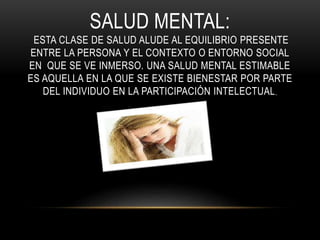 SALUD MENTAL: 
ESTA CLASE DE SALUD ALUDE AL EQUILIBRIO PRESENTE 
ENTRE LA PERSONA Y EL CONTEXTO O ENTORNO SOCIAL 
EN QUE SE VE INMERSO. UNA SALUD MENTAL ESTIMABLE 
ES AQUELLA EN LA QUE SE EXISTE BIENESTAR POR PARTE 
DEL INDIVIDUO EN LA PARTICIPACIÓN INTELECTUAL, 
 