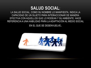 SALUD SOCIAL: 
LA SALUD SOCIAL, COMO SU NOMBRE LO MANIFIESTA, INDICA LA 
CAPACIDAD DE UN SUJETO PARA INTERACCIONAR DE MANERA 
EFECTIVA CON AQUELLOS QUE LO RODEAN Y SU AMBIENTE. HACE 
REFERENCIA A UNA HABILIDAD PARA LA ADAPTACIÓN AL MEDIO SOCIAL 
EN EL QUE SE DESENVUELVE. 
 