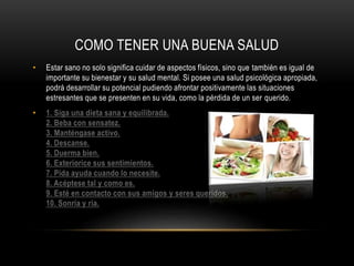 COMO TENER UNA BUENA SALUD 
• Estar sano no solo significa cuidar de aspectos físicos, sino que también es igual de 
importante su bienestar y su salud mental. Si posee una salud psicológica apropiada, 
podrá desarrollar su potencial pudiendo afrontar positivamente las situaciones 
estresantes que se presenten en su vida, como la pérdida de un ser querido. 
• 1. Siga una dieta sana y equilibrada. 
2. Beba con sensatez. 
3. Manténgase activo. 
4. Descanse. 
5. Duerma bien. 
6. Exteriorice sus sentimientos. 
7. Pida ayuda cuando lo necesite. 
8. Acéptese tal y como es. 
9. Esté en contacto con sus amigos y seres queridos. 
10. Sonría y ría. 

