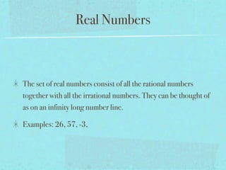 Real Numbers



The set of real numbers consist of all the rational numbers
together with all the irrational numbers. They can be thought of
as on an infinity long number line.

Examples: 26, 57, -3,
 