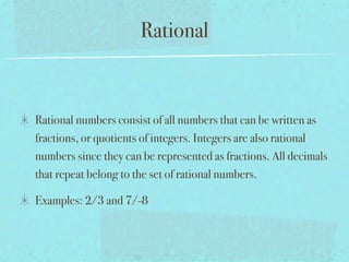 Rational


Rational numbers consist of all numbers that can be written as
fractions, or quotients of integers. Integers are also rational
numbers since they can be represented as fractions. All decimals
that repeat belong to the set of rational numbers.

Examples: 2/3 and 7/-8
 