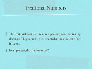 Irrational Numbers



The irrational numbers are non-repeating, non-terminating
decimals. They cannot be represented as the quotient of two
integers.

Examples: pi, the square root of 2.
 