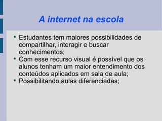 A internet na escola Estudantes tem maiores possibilidades de compartilhar, interagir e buscar conhecimentos; Com esse recurso visual é possível que os alunos tenham um maior entendimento dos conteúdos aplicados em sala de aula; Possibilitando aulas diferenciadas;