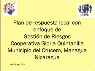 Plan de respuesta local con
          enfoque de
      Gestión de Riesgos
 Cooperativa Gloria Quintanilla
Municipio del Crucero, Managua
           Nicaragua
José Angel Cruz
 