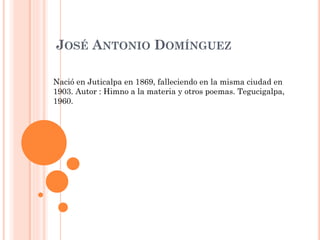 JOSÉ ANTONIO DOMÍNGUEZ
Nació en Juticalpa en 1869, falleciendo en la misma ciudad en
1903. Autor : Himno a la materia y otros poemas. Tegucigalpa,
1960.
 