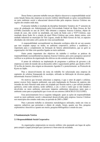 2
Dessa forma o presente trabalho tem por objetivo descrever a responsabilidade social
como função básica das empresas no terceiro milênio identificando as ações socioambientais
no meio ambiente social e educacional desenvolvidas pela empresa Aracruz Celulose nas
regiões dos estados onde atua.
O presente trabalho é resultado da disciplina Seminário Temático do 5º semestre do
curso de graduação em Administração pela Universidade Federal de Mato Grosso do Sul
(UFMS) concluído no ano de 2010. Não obstante a empresa Aracruz Celulose, objeto do
estudo de caso, não existir na atualidade, em razão da fusão com a VCP Celulose, cujo
resultado dessa fusão foi a criação da atual Fíbria Celulose que conta, dentre outras, com
unidade industrial no município de Três Lagoas, estado de Mato Grosso do Sul, os aspectos
abordados são relevantes sob o ponto de vista socioambiental.
A responsabilidade socioambiental na dimensão ecológica além de ser um assunto
que tem ocupado espaço na mídia, no ambiente corporativo, político e acadêmico, é
importante para o complemento da formação de futuros administradores, que ao gerir as
organizações vão lidar com questões ligadas ao meio ambiente.
Outro ponto importante dos objetivos do trabalho é verificar as práticas da
responsabilidade socioambiental na empresa Aracruz Celulose, pois com a pesquisa é possível
verificar se as práticas da organização são efetivas ou são somente ações de marketing.
O ponto de referência na implantação de programas e políticas de governo e de
empresas ao redor do mundo são as discussões sobre o aquecimento global, que desde a ECO-
92 no Rio de Janeiro, deu origem ao documento Agenda-21 e posteriormente ao Protocolo de
Kyoto no Japão.
Para o desenvolvimento do tema do trabalho foi selecionada uma empresa do
segmento de celulose branqueada de eucalipto, utilizada na fabricação de diversos papéis,
denominada Aracruz Celulose S.A.
Os motivos que levaram selecionar a empresa, é que o setor de papel e celulose,
parece exercer forte impacto ambiental, seja pela implantação de florestas de espécies não
oriundas do meio florestal onde antes era ocupado por floresta nativa, e por utilizar produtos
químicos, como soda cáustica, ácido sulfúrico, a cal, o cloro e outro que se não tratado e
devolvidos ao meio ambiente, provocam impactos ambientais desastrosos tanto para o
ambiente como para as populações que vivem em seu entorno (ARACRUZ CELULOSE).
Esse posicionamento leva à seguinte indagação: quais as ações de responsabilidade
social no meio ambiente social e educacional desenvolvidas pela empresa Aracruz Celulose
nos municípios dos estados onde atua, no período de 2003 a 2008?
Para o presente trabalho os elementos metodológicos utilizados, tendo em vista os
aspectos subjetivos que permeiam o objeto de estudo, foram, quanto aos fins, pesquisa
exploratória e descritiva e quanto aos meios, pesquisa bibliográfica e estudo de caso.
2 Fundamentação Teórica
2.1 Responsabilidade Social Corporativa
As organizações empresariais no terceiro milênio vêm ajustando um leque de ações
para cumprir o papel principal que é promover o bem-estar da sociedade.
 
