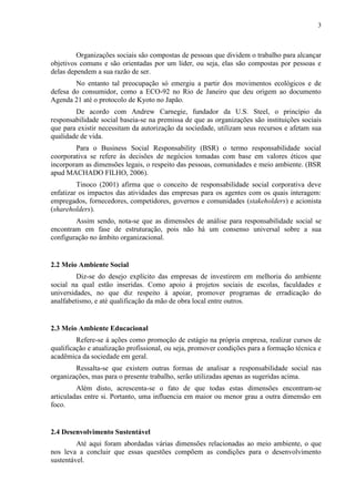 3
Organizações sociais são compostas de pessoas que dividem o trabalho para alcançar
objetivos comuns e são orientadas por um líder, ou seja, elas são compostas por pessoas e
delas dependem a sua razão de ser.
No entanto tal preocupação só emergiu a partir dos movimentos ecológicos e de
defesa do consumidor, como a ECO-92 no Rio de Janeiro que deu origem ao documento
Agenda 21 até o protocolo de Kyoto no Japão.
De acordo com Andrew Carnegie, fundador da U.S. Steel, o princípio da
responsabilidade social baseia-se na premissa de que as organizações são instituições sociais
que para existir necessitam da autorização da sociedade, utilizam seus recursos e afetam sua
qualidade de vida.
Para o Business Social Responsability (BSR) o termo responsabilidade social
coorporativa se refere às decisões de negócios tomadas com base em valores éticos que
incorporam as dimensões legais, o respeito das pessoas, comunidades e meio ambiente. (BSR
apud MACHADO FILHO, 2006).
Tinoco (2001) afirma que o conceito de responsabilidade social corporativa deve
enfatizar os impactos das atividades das empresas para os agentes com os quais interagem:
empregados, fornecedores, competidores, governos e comunidades (stakeholders) e acionista
(shareholders).
Assim sendo, nota-se que as dimensões de análise para responsabilidade social se
encontram em fase de estruturação, pois não há um consenso universal sobre a sua
configuração no âmbito organizacional.
2.2 Meio Ambiente Social
Diz-se do desejo explícito das empresas de investirem em melhoria do ambiente
social na qual estão inseridas. Como apoio á projetos sociais de escolas, faculdades e
universidades, no que diz respeito á apoiar, promover programas de erradicação do
analfabetismo, e até qualificação da mão de obra local entre outros.
2.3 Meio Ambiente Educacional
Refere-se á ações como promoção de estágio na própria empresa, realizar cursos de
qualificação e atualização profissional, ou seja, promover condições para a formação técnica e
acadêmica da sociedade em geral.
Ressalta-se que existem outras formas de analisar a responsabilidade social nas
organizações, mas para o presente trabalho, serão utilizadas apenas as sugeridas acima.
Além disto, acrescenta-se o fato de que todas estas dimensões encontram-se
articuladas entre si. Portanto, uma influencia em maior ou menor grau a outra dimensão em
foco.
2.4 Desenvolvimento Sustentável
Até aqui foram abordadas várias dimensões relacionadas ao meio ambiente, o que
nos leva a concluir que essas questões compõem as condições para o desenvolvimento
sustentável.
 