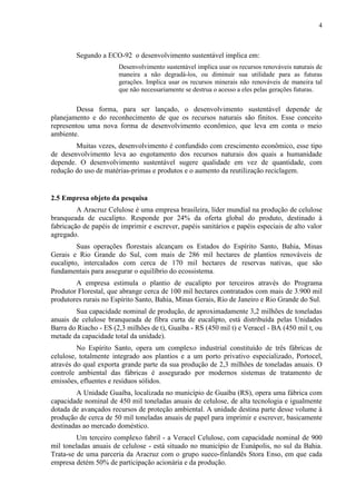 4
Segundo a ECO-92 o desenvolvimento sustentável implica em:
Desenvolvimento sustentável implica usar os recursos renováveis naturais de
maneira a não degradá-los, ou diminuir sua utilidade para as futuras
gerações. Implica usar os recursos minerais não renováveis de maneira tal
que não necessariamente se destrua o acesso a eles pelas gerações futuras.
Dessa forma, para ser lançado, o desenvolvimento sustentável depende de
planejamento e do reconhecimento de que os recursos naturais são finitos. Esse conceito
representou uma nova forma de desenvolvimento econômico, que leva em conta o meio
ambiente.
Muitas vezes, desenvolvimento é confundido com crescimento econômico, esse tipo
de desenvolvimento leva ao esgotamento dos recursos naturais dos quais a humanidade
depende. O desenvolvimento sustentável sugere qualidade em vez de quantidade, com
redução do uso de matérias-primas e produtos e o aumento da reutilização reciclagem.
2.5 Empresa objeto da pesquisa
A Aracruz Celulose é uma empresa brasileira, líder mundial na produção de celulose
branqueada de eucalipto. Responde por 24% da oferta global do produto, destinado à
fabricação de papéis de imprimir e escrever, papéis sanitários e papéis especiais de alto valor
agregado.
Suas operações florestais alcançam os Estados do Espírito Santo, Bahia, Minas
Gerais e Rio Grande do Sul, com mais de 286 mil hectares de plantios renováveis de
eucalipto, intercalados com cerca de 170 mil hectares de reservas nativas, que são
fundamentais para assegurar o equilíbrio do ecossistema.
A empresa estimula o plantio de eucalipto por terceiros através do Programa
Produtor Florestal, que abrange cerca de 100 mil hectares contratados com mais de 3.900 mil
produtores rurais no Espírito Santo, Bahia, Minas Gerais, Rio de Janeiro e Rio Grande do Sul.
Sua capacidade nominal de produção, de aproximadamente 3,2 milhões de toneladas
anuais de celulose branqueada de fibra curta de eucalipto, está distribuída pelas Unidades
Barra do Riacho - ES (2,3 milhões de t), Guaíba - RS (450 mil t) e Veracel - BA (450 mil t, ou
metade da capacidade total da unidade).
No Espírito Santo, opera um complexo industrial constituído de três fábricas de
celulose, totalmente integrado aos plantios e a um porto privativo especializado, Portocel,
através do qual exporta grande parte da sua produção de 2,3 milhões de toneladas anuais. O
controle ambiental das fábricas é assegurado por modernos sistemas de tratamento de
emissões, efluentes e resíduos sólidos.
A Unidade Guaíba, localizada no município de Guaíba (RS), opera uma fábrica com
capacidade nominal de 450 mil toneladas anuais de celulose, de alta tecnologia e igualmente
dotada de avançados recursos de proteção ambiental. A unidade destina parte desse volume à
produção de cerca de 50 mil toneladas anuais de papel para imprimir e escrever, basicamente
destinadas ao mercado doméstico.
Um terceiro complexo fabril - a Veracel Celulose, com capacidade nominal de 900
mil toneladas anuais de celulose - está situado no município de Eunápolis, no sul da Bahia.
Trata-se de uma parceria da Aracruz com o grupo sueco-finlandês Stora Enso, em que cada
empresa detém 50% de participação acionária e da produção.
 