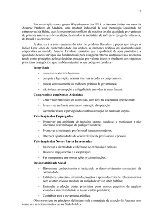 5
Em associação com o grupo Weyerhaeuser dos EUA, a Aracruz detém um terço da
Aracruz Produtos de Madeira, uma unidade industrial de alta tecnologia localizada no
extremo-sul da Bahia, que fornece produtos sólidos de madeira de alta qualidade provenientes
de plantios renováveis de eucalipto, destinados às indústrias de móveis e design de interiores,
do Brasil e do exterior.
A Aracruz é a única empresa do setor de produtos florestais e papéis que integra o
índice Dow Jones de Sustentabilidade que destaca as melhores práticas em sustentabilidade
corporativa do mundo. Aracruz Celulose considera que a qualidade de seus produtos e a
qualidade de seus serviços são fundamentais para assegurar retorno sustentável aos acionistas
tendo como princípios ações e decisões pautadas por valores éticos e obedecem aos seguintes
princípios de negócios, que também orientam o seu código de conduta:
Integridade
 respeitar os direitos humanos;
 cumprir a legislação, normas internas acordos e compromissos;
 buscar continuamente as melhores práticas de governança;
 não tolerar a corrupção e a ilegalidade em todas as suas formas.
Compromisso com Nossos Acionistas
 Criar valor para todos os acionistas, com foco na excelência operacional:
 Investir na melhoria contínua e inovação da operação
 Gerenciar riscos e perseguindo contínua redução de custos de capital.
Valorização dos Empregados
 Promover um ambiente de trabalho seguro, saudável e motivador e não
tolerando discriminação de qualquer natureza;
 Promover crescimento profissional baseado no mérito;
 Oferecer oportunidades de desenvolvimento profissional e pessoal.
Valorização das Nossas Partes Interessadas
 Respeitar a diversidade e liberdade de expressão e opinião;
 Buscar o engajamento e a cooperação;
 Ser transparente em nossas ações e comunicações.
Responsabilidade Social
 Disseminar conhecimento e induzindo o desenvolvimento sustentável da
comunidade;
 Estabelecer parcerias investindo projetos e apoiando redes de relacionamento
com o setor privado entidade da sociedade civil e setor público;
 Estimular a adoção destes princípios pelos nossos parceiros de negócio
visando a sustentabilidade de nossa cadeia produtiva;
 Contribuir para a governança pública.
Observa-se que os princípios delineiam toda a estratégia de atuação da Aracruz bem
como seu relacionamento com os Stakeholders.
 