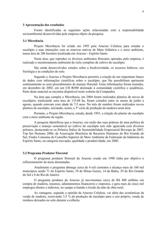 6
3 Apresentação dos resultados
Foram identificadas as seguintes ações relacionadas com a responsabilidade
socioambiental desenvolvidas pela empresa objeto da pesquisa.
3.1 Microbacia
Projeto Microbacia foi criado em 1993 pela Aracruz Celulose para estudar o
eucalipto e suas interações com as reservas nativas de Mata Atlântica e o meio ambiente,
numa área de 286 hectares localizada em Aracruz - Espírito Santo.
Nesta área, que reproduz os diversos ambientes florestais operados pela empresa, é
realizado o monitoramento ambiental do ciclo completo de cultivo do eucalipto.
São ainda desenvolvidos estudos sobre a biodiversidade, os recursos hídricos, eco
fisiologia e as condições do solo.
Segundo a Aracruz o Projeto Microbacia permitiu a criação de um importante banco
de dados com informações científicas sobre o eucalipto, que lhe possibilitam aprimorar
continuamente os seus procedimentos de manejo florestal. Estas informações foram reunidas,
em dezembro de 2002, em um CD ROM destinado à comunidade científica e acadêmica.
Parte deste material se encontra disponível neste website da Companhia
Na área que compõe a Microbacia, em 2004 foram realizados plantios de novos de
eucaliptos, totalizando uma área de 135,08 ha, foram cortados entre os meses de junho a
agosto, quando estavam com idade de 7,5 anos. No mês de outubro foram realizados novos
plantios de eucalipto, iniciando, assim, o 5º ciclo de produção de madeira nesta área.
Portanto, o Projeto Microbacia, estuda, desde 1993, a relação do plantio de eucalipto
com o meio ambiente da região.
A pesquisa Identificou que a Aracruz, em razão das suas práticas de uma política de
preservação e manejo sustentável no cultivo do eucalipto tem sido agraciada com diversos
prêmios, destacando-se os Prêmios Índice de Sustentabilidade Empresarial Bovespa de 2007,
Top Ser Humano 2006, da Associação Brasileira de Recursos Humanos do Rio Grande do
Sul, Findes Consuma do Conselho Superior de Meio Ambiente da Federação da Indústrias do
Espírito Santo, na categoria inovação, qualidade e produtividade, em 2006.
3.2 Programa Produtor Florestal
O programa produtor florestal da Aracruz criado em 1990 tinha por objetivo o
reflorestamento de áreas desmatadas.
Atualmente o programa abrange cerca de 4 mil contratos e alcança mais de 160 mil
municípios sendo 71 do Espírito Santo, 39 de Minas Gerais, 14 da Bahia, 29 do Rio Grande
do Sul e 8 do Rio de Janeiro.
O programa produtor da Aracruz já movimentou cerca de R$ 400 milhões em
compra de madeira, insumos, adiantamentos financeiros e impostos, e gera mais de cinco mil
empregos diretos e indiretos, no campo evitando o êxodo da mão de obra rural.
As vantagens, segundo a opinião da Aracruz Celulose, vai além das econômicas da
venda de madeira, reservando 3,5 % da produção de eucalipto para o uso próprio, venda de
resíduos deixados no solo durante a colheita.
 