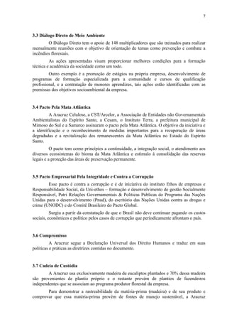 7
3.3 Diálogo Direto de Meio Ambiente
O Diálogo Direto tem o apoio de 148 multiplicadores que são treinados para realizar
mensalmente reuniões com o objetivo de orientação de temas como prevenção e combate a
incêndios florestais.
As ações apresentadas visam proporcionar melhores condições para a formação
técnica e acadêmica da sociedade como um todo.
Outro exemplo é a promoção de estágios na própria empresa, desenvolvimento de
programas de formação especializada para a comunidade e cursos de qualificação
profissional, e a contratação de menores aprendizes, tais ações estão identificadas com as
premissas dos objetivos socioambiental da empresa.
3.4 Pacto Pela Mata Atlântica
A Aracruz Celulose, a CST/Arcelor, a Associação de Entidades não Governamentais
Ambientalistas do Espírito Santo, a Cesam, o Instituto Terra, a prefeitura municipal de
Mimoso do Sul e a Samarco assinaram o pacto pela Mata Atlântica. O objetivo da iniciativa e
a identificação e o reconhecimento de medidas importantes para a recuperação de áreas
degradadas e a revitalização dos remanescentes da Mata Atlântica no Estado do Espírito
Santo.
O pacto tem como princípios a continuidade, a integração social, o atendimento aos
diversos ecossistemas do bioma da Mata Atlântica e estímulo á consolidação das reservas
legais e a proteção das áreas de preservação permanente.
3.5 Pacto Empresarial Pela Integridade e Contra a Corrupção
Esse pacto é contra a corrupção e é de iniciativa do instituto Ethos de empresas e
Responsabilidade Social, da Uni-ethos – formação e desenvolvimento de gestão Socialmente
Responsável, Patri Relações Governamentais & Políticas Públicas do Programa das Nações
Unidas para o desenvolvimento (Pnud), do escritório das Nações Unidas contra as drogas e
crime (UNODC) e do Comitê Brasileiro do Pacto Global.
Surgiu a partir da constatação de que o Brasil não deve continuar pagando os custos
sociais, econômicos e político pelos casos de corrupção que periodicamente afrontam o país.
3.6 Compromisso
A Aracruz segue a Declaração Universal dos Direito Humanos e traduz em suas
políticas e práticas as diretrizes contidas no documento.
3.7 Cadeia de Custódia
A Aracruz usa exclusivamente madeira de eucaliptos plantados e 70% dessa madeira
são provenientes de plantio próprio e o restante provém de plantios de fazendeiros
independentes que se associam ao programa produtor florestal da empresa.
Para demonstrar a rastreabilidade da matéria-prima (madeira) e de seu produto e
comprovar que essa matéria-prima provém de fontes de manejo sustentável, a Aracruz
 