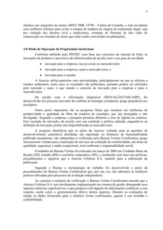8
obedece aos requisitos da norma ABNT NBR 14790 – Cadeia de Custódia, e está envidando
seus melhores esforços para evitar a compra de madeira de origem de exploração ilegal, seja
por violação dos direitos civis e tradicionais, oriundas de florestas de alto valor de
conservação ou oriundas de terras que estão sendo convertidas em plantações.
3.8 Modo de Operação da Propriedade Intelectual
Conforme definido pela PINTEC com base nos conceitos do manual de Oslo, as
inovações de produtos e processos são diferenciadas de acordo com o seu grau de novidade:
 inovação para a empresa, mas já existe no mercado/setor;
 inovação para a empresa e para o mercado/setor; e
 inovação para o mundo.
A Aracruz utiliza parcerias com universidades, principalmente no que se referem a
estudos ambientais, neste caso os resultados são publicados, portanto podem ser utilizados
pelo mercado e setor, o que atende o conceito de inovação para a empresa e para o
mercado/setor.
De acordo com a informação disponível (INOVAÇÃO/UNICAMP), foi
desenvolvido um processo inovador de combate às formigas cortadeiras, praga prejudicial aos
eucaliptos.
Outro ponto importante são as pesquisas feitas que resultem em melhorias da
produtividade e qualidade da fibra da madeira do eucalipto, que são protegidas e não
divulgadas. Segundo a empresa, a pesquisa permitiu diminuir o teor de lignina na celulose.
Este exemplo de inovação, de acordo com sua condição e política adotada, enquadra-se na
definição de inovação, porém não disponibilizada ao mercado/setor.
A pesquisa identificou que as ações da Aracruz voltadas para as questões de
desenvolvimento sustentável abordadas são reportadas no Relatório de Sustentabilidade
publicado anualmente, são submetidas à verificação pelo Bureau Veritas Certification, grupo
internacional voltado para a realização de serviços de avaliação de conformidade, nas áreas de
qualidade, segurança e saúde ocupacional, meio ambiente e responsabilidade social.
O trabalho do Bureau Veritas foi realizado em março de 2008 nas Unidades Barra do
Riacho (ES), Guaíba (RS) e escritório corporativo (SP), e conduzido com base nas políticas,
procedimentos e registros que a Aracruz Celulose S.A. mantém para a elaboração da
publicação.
Segundo o Bureau a metodologia de trabalho foi desenvolvida a partir de
procedimentos do Bureau Veritas Certification que, por sua vez, são aderentes às melhores
práticas utilizadas para processos de avaliação independente.
Ao concluir o relatório de verificação o Bureau Veritas Certification entende que a
Aracruz Celulose S.A. tem devidamente implementado um sistema de gestão abrangendo seus
aspectos materiais significativos, o que propicia a divulgação de informações confiáveis a este
respeito, assim como o gerenciamento efetivo destes aspectos. Durante as avaliações de
campo os dados fornecidos para o relatório foram confirmados, quanto à sua exatidão e
confiabilidade.
 