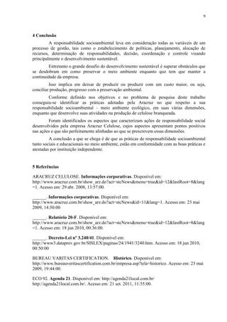 9
4 Conclusão
A responsabilidade socioambiental leva em consideração todas as variáveis de um
processo de gestão, tais como o estabelecimento de políticas, planejamento, alocação de
recursos, determinação de responsabilidades, decisão, coordenação e controle visando
principalmente o desenvolvimento sustentável.
Entretanto o grande desafio do desenvolvimento sustentável é superar obstáculos que
se desdobram em como preservar o meio ambiente enquanto que tem que manter a
continuidade da empresa.
Isso implica em deixar de produzir ou produzir com um custo maior, ou seja,
conciliar produção, progresso com a preservação ambiental.
Conforme definido nos objetivos e no problema de pesquisa deste trabalho
conseguiu-se identificar as práticas adotadas pela Aracruz no que respeito a sua
responsabilidade socioambiental – meio ambiente ecológico, em suas várias dimensões,
enquanto que desenvolve suas atividades na produção de celulose branqueada.
Foram identificados os aspectos que caracterizam ações de responsabilidade social
desenvolvidos pela empresa Aracruz Celulose, cujos aspectos apresentam pontos positivos
nas ações e que são perfeitamente alinhadas ao que se prescrevem essas dimensões.
A conclusão a que se chega é de que as práticas de responsabilidade socioambiental
tanto sociais e educacionais no meio ambiente, estão em conformidade com as boas práticas e
atestadas por instituição independente.
5 Referências
ARACRUZ CELULOSE. Informações corporativas. Disponível em:
http://www.aracruz.com.br/show_arz.do?act=stcNews&menu=true&id=12&lastRoot=8&lang
=1. Acesso em: 29 abr. 2008, 13:57:00.
______. Informações corporativas. Disponível em:
http://www.aracruz.com.br/show_arz.do?act=stcNews&id=11&lang=1. Acesso em: 23 mai
2009, 14:50:00
______. Relatório 20-F. Disponível em:
http://www.aracruz.com.br/show_arz.do?act=stcNews&menu=true&id=12&lastRoot=8&lang
=1. Acesso em: 18 jun 2010, 00:36:00.
______. Decreto-Lei nº 3.240/41. Disponível em:
http://www3.dataprev.gov.br/SISLEX/paginas/24/1941/3240.htm. Acesso em: 18 jun 2010,
00:50:00
BUREAU VARITAS CERTIFICATION. Histórico. Disponível em:
http://www.bureauveritascertification.com.br/empresa.asp?tela=historico. Acesso em: 23 mai
2009, 19:44:00.
ECO 92. Agenda 21. Disponível em: http://agenda21local.com.br/
http://agenda21local.com.br/. Acesso em: 21 set. 2011, 11:55:00.
 