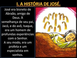 José era bisneto de
Abraão, amigo de
Deus. À
semelhança de seu pai,
Jacó, e do avô, Isaque,
era um homem de
profundas experiências
com o Senhor.
A seu modo, era um
profeta e um
especialista em
sonhos.
 