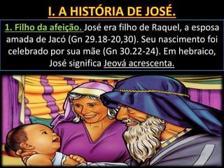 1. Filho da afeição. José era filho de Raquel, a esposa
amada de Jacó (Gn 29.18-20,30). Seu nascimento foi
celebrado por sua mãe (Gn 30.22-24). Em hebraico,
José significa Jeová acrescenta.
 
